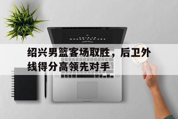 星空体育官网app-绍兴男篮客场取胜，后卫外线得分高领先对手(绍兴男篮客场取胜,后卫外线得分高领先对手是谁)